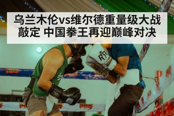乌兰木伦vs维尔德重量级大战敲定 中国拳王再迎巅峰对决