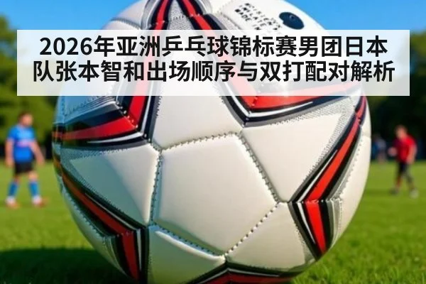 2026年亚洲乒乓球锦标赛男团日本队张本智和出场顺序与双打配对解析